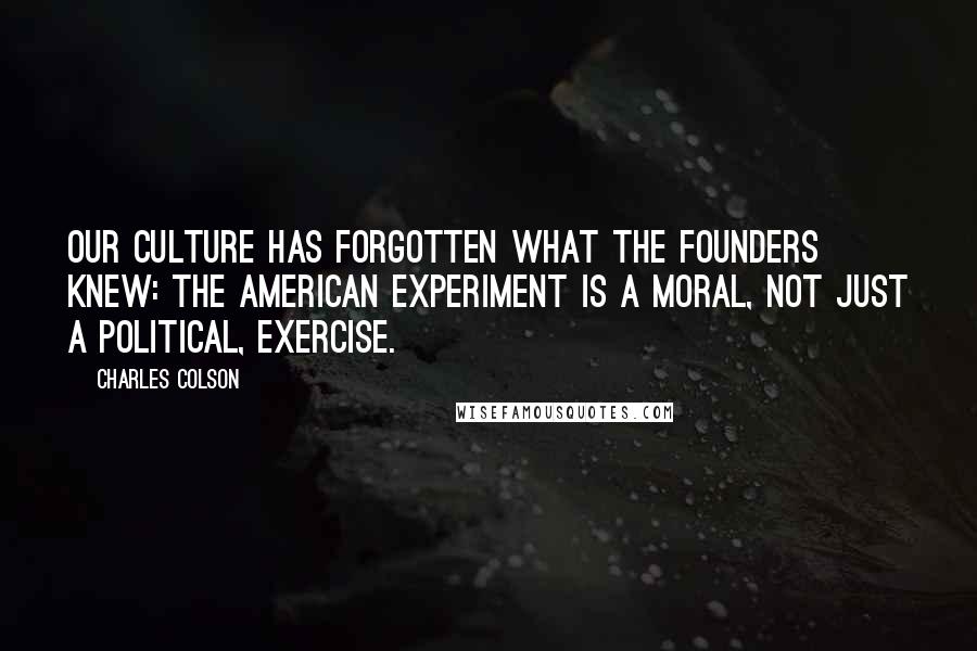 Charles Colson Quotes: Our culture has forgotten what the Founders knew: The American experiment is a moral, not just a political, exercise.