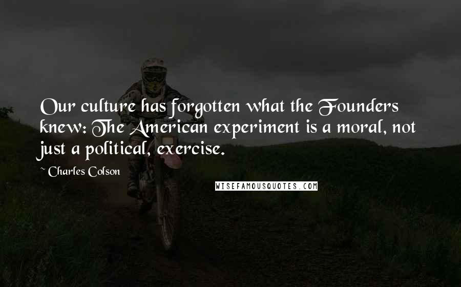 Charles Colson Quotes: Our culture has forgotten what the Founders knew: The American experiment is a moral, not just a political, exercise.