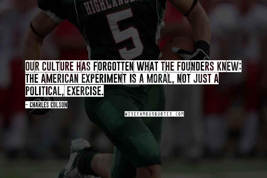 Charles Colson Quotes: Our culture has forgotten what the Founders knew: The American experiment is a moral, not just a political, exercise.