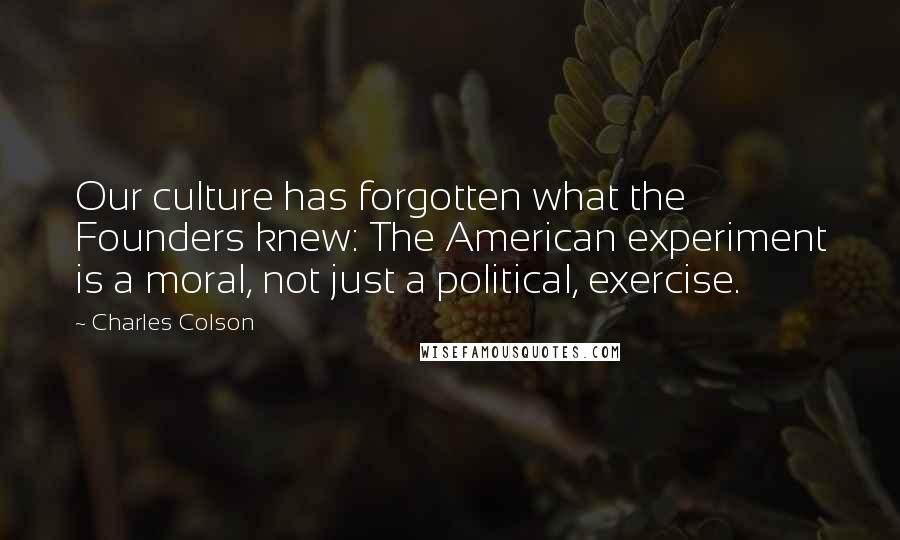 Charles Colson Quotes: Our culture has forgotten what the Founders knew: The American experiment is a moral, not just a political, exercise.