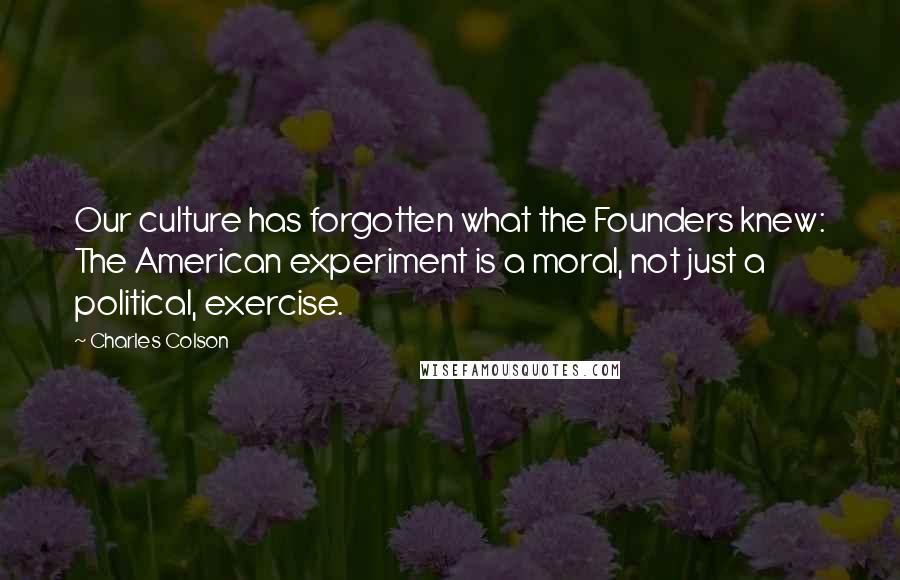 Charles Colson Quotes: Our culture has forgotten what the Founders knew: The American experiment is a moral, not just a political, exercise.