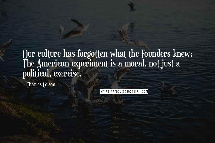 Charles Colson Quotes: Our culture has forgotten what the Founders knew: The American experiment is a moral, not just a political, exercise.