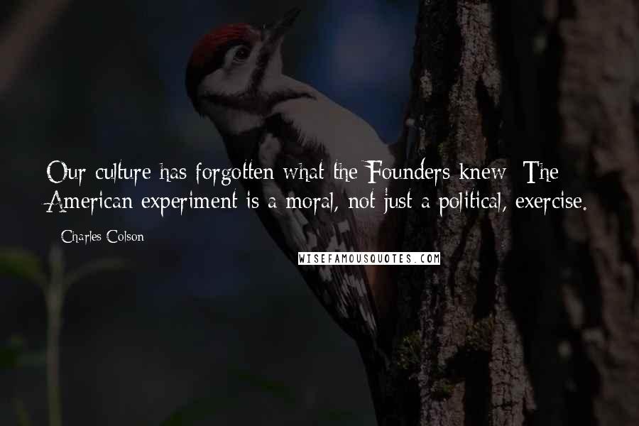 Charles Colson Quotes: Our culture has forgotten what the Founders knew: The American experiment is a moral, not just a political, exercise.