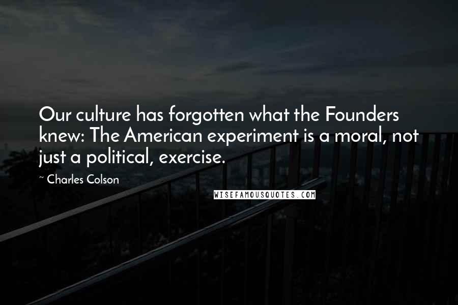 Charles Colson Quotes: Our culture has forgotten what the Founders knew: The American experiment is a moral, not just a political, exercise.
