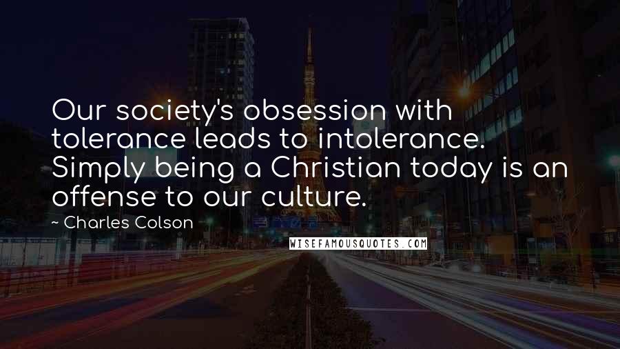 Charles Colson Quotes: Our society's obsession with tolerance leads to intolerance. Simply being a Christian today is an offense to our culture.