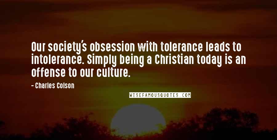 Charles Colson Quotes: Our society's obsession with tolerance leads to intolerance. Simply being a Christian today is an offense to our culture.
