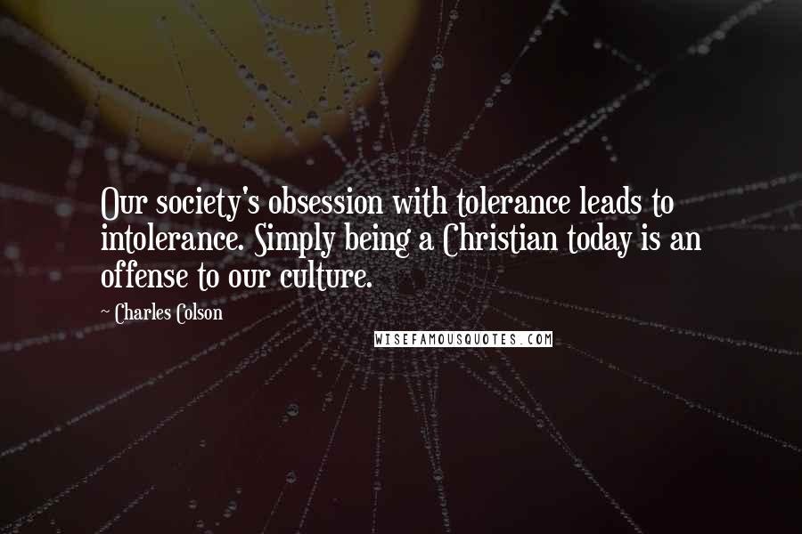 Charles Colson Quotes: Our society's obsession with tolerance leads to intolerance. Simply being a Christian today is an offense to our culture.