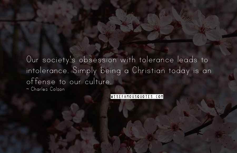Charles Colson Quotes: Our society's obsession with tolerance leads to intolerance. Simply being a Christian today is an offense to our culture.