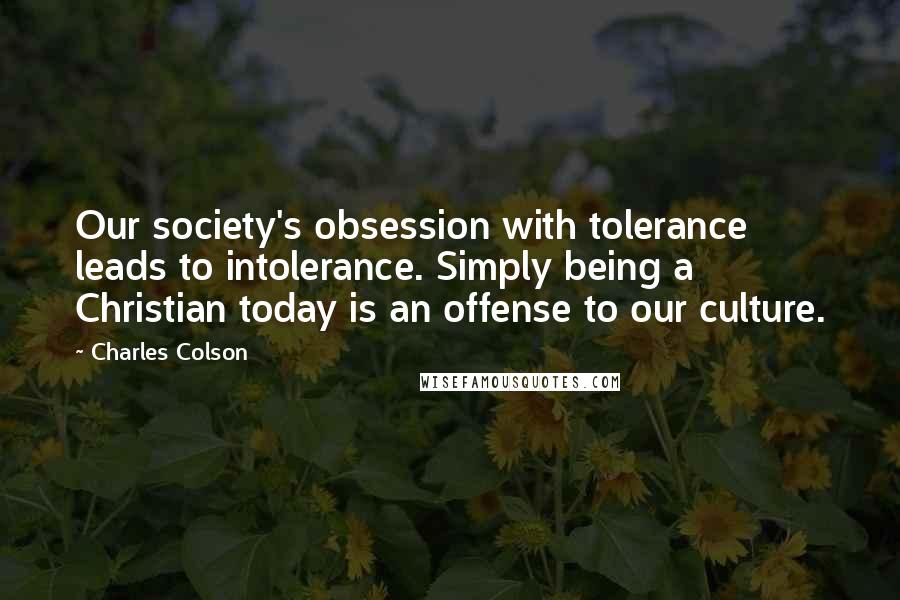 Charles Colson Quotes: Our society's obsession with tolerance leads to intolerance. Simply being a Christian today is an offense to our culture.