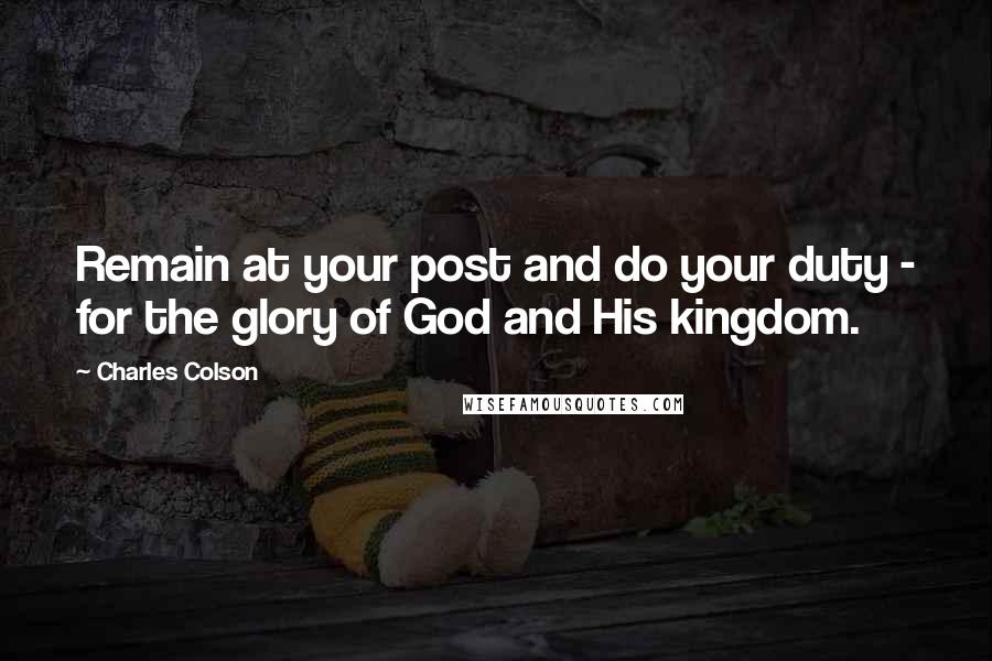 Charles Colson Quotes: Remain at your post and do your duty - for the glory of God and His kingdom.