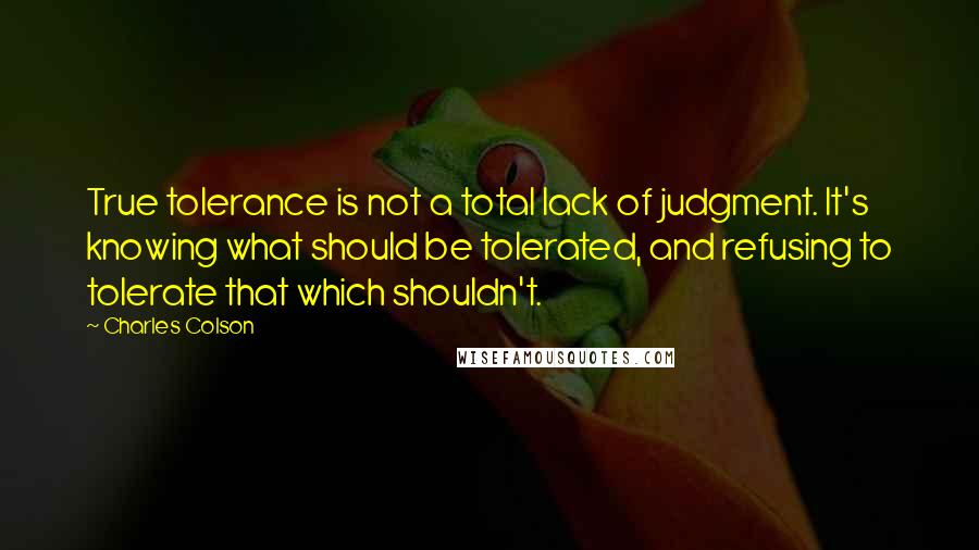 Charles Colson Quotes: True tolerance is not a total lack of judgment. It's knowing what should be tolerated, and refusing to tolerate that which shouldn't.