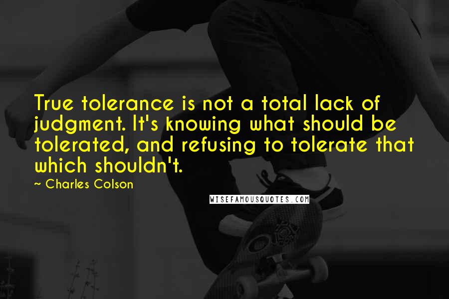 Charles Colson Quotes: True tolerance is not a total lack of judgment. It's knowing what should be tolerated, and refusing to tolerate that which shouldn't.