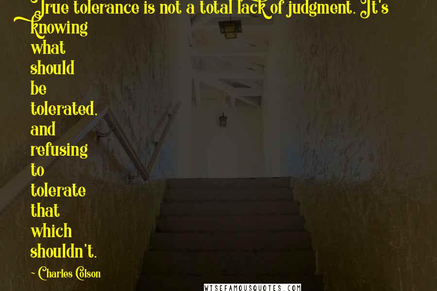 Charles Colson Quotes: True tolerance is not a total lack of judgment. It's knowing what should be tolerated, and refusing to tolerate that which shouldn't.