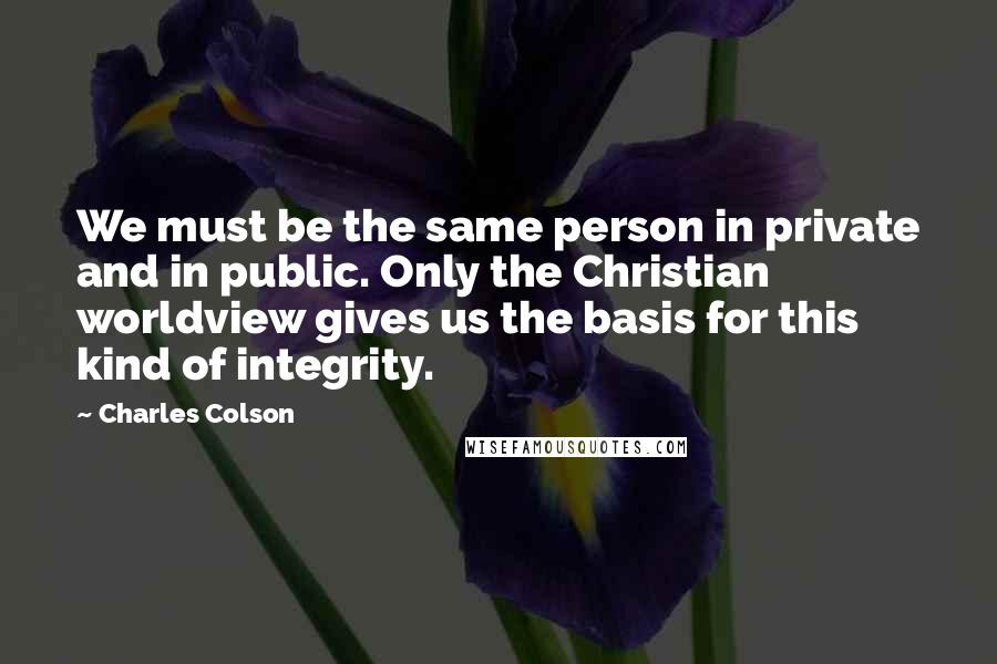 Charles Colson Quotes: We must be the same person in private and in public. Only the Christian worldview gives us the basis for this kind of integrity.