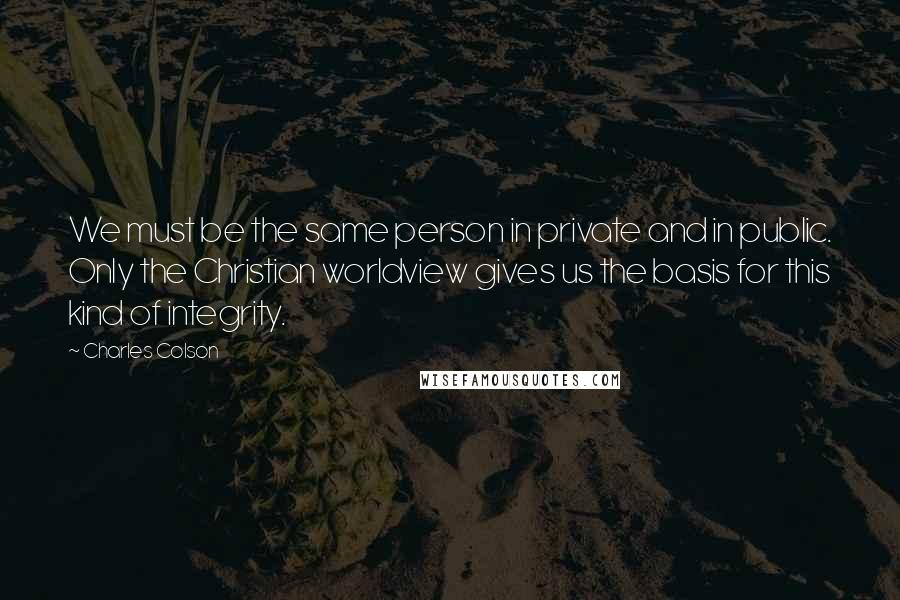 Charles Colson Quotes: We must be the same person in private and in public. Only the Christian worldview gives us the basis for this kind of integrity.