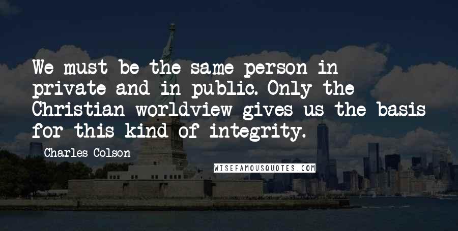 Charles Colson Quotes: We must be the same person in private and in public. Only the Christian worldview gives us the basis for this kind of integrity.