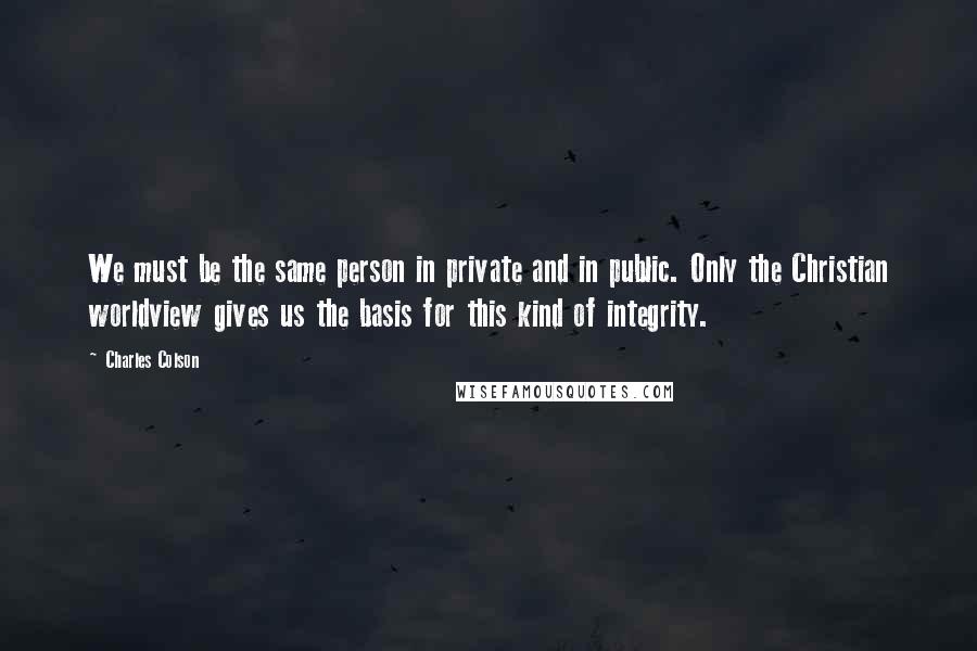 Charles Colson Quotes: We must be the same person in private and in public. Only the Christian worldview gives us the basis for this kind of integrity.