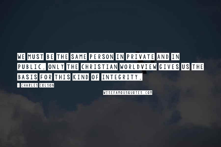 Charles Colson Quotes: We must be the same person in private and in public. Only the Christian worldview gives us the basis for this kind of integrity.