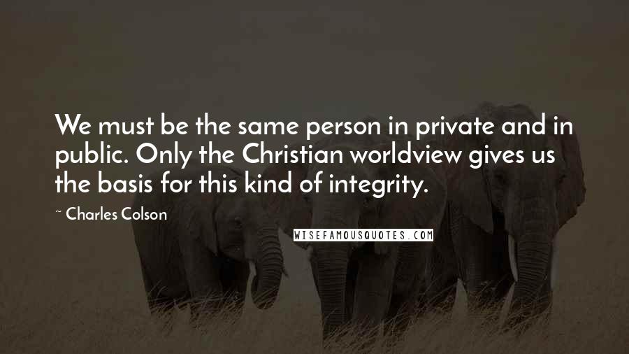 Charles Colson Quotes: We must be the same person in private and in public. Only the Christian worldview gives us the basis for this kind of integrity.