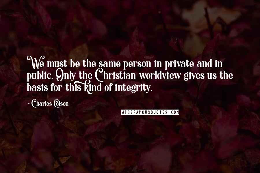 Charles Colson Quotes: We must be the same person in private and in public. Only the Christian worldview gives us the basis for this kind of integrity.