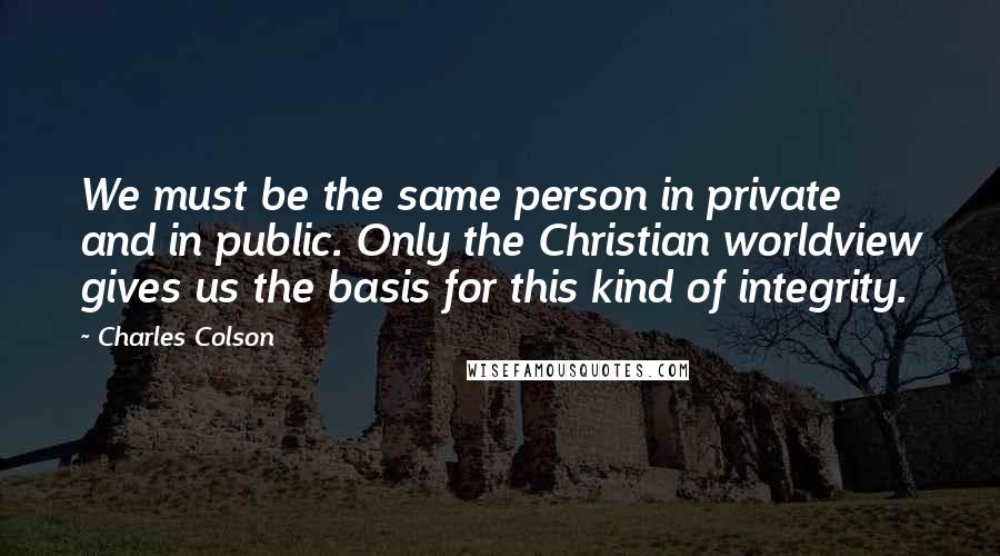 Charles Colson Quotes: We must be the same person in private and in public. Only the Christian worldview gives us the basis for this kind of integrity.