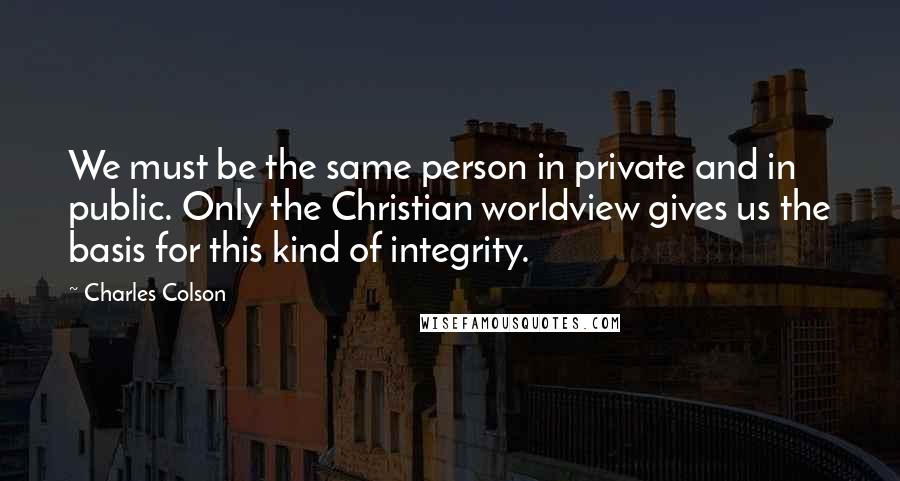 Charles Colson Quotes: We must be the same person in private and in public. Only the Christian worldview gives us the basis for this kind of integrity.