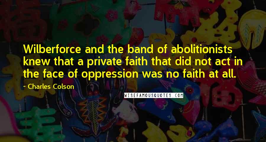 Charles Colson Quotes: Wilberforce and the band of abolitionists knew that a private faith that did not act in the face of oppression was no faith at all.