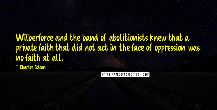 Charles Colson Quotes: Wilberforce and the band of abolitionists knew that a private faith that did not act in the face of oppression was no faith at all.