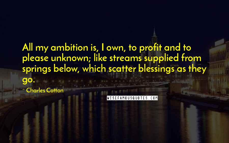 Charles Cotton Quotes: All my ambition is, I own, to profit and to please unknown; like streams supplied from springs below, which scatter blessings as they go.