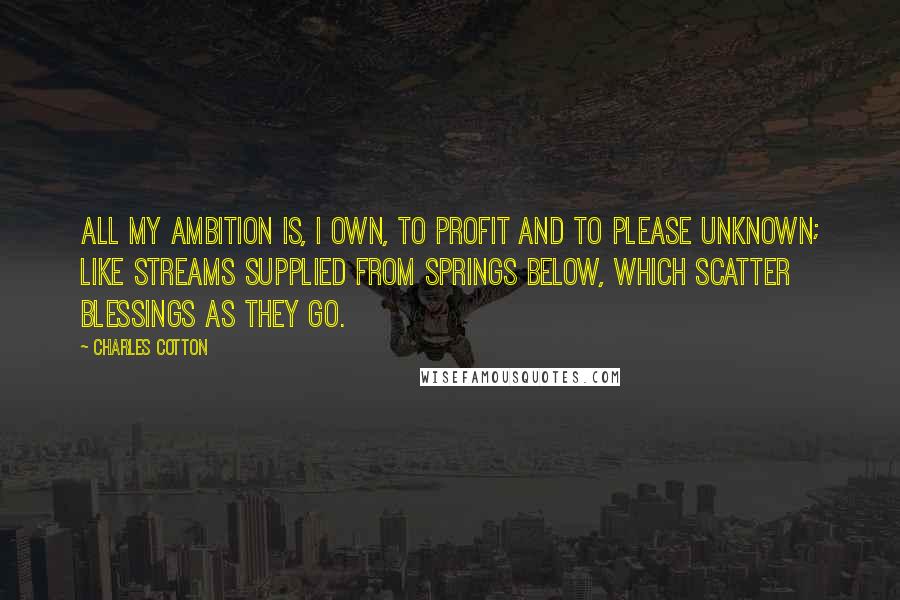 Charles Cotton Quotes: All my ambition is, I own, to profit and to please unknown; like streams supplied from springs below, which scatter blessings as they go.