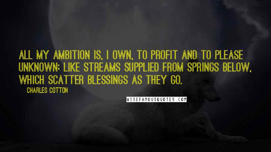 Charles Cotton Quotes: All my ambition is, I own, to profit and to please unknown; like streams supplied from springs below, which scatter blessings as they go.