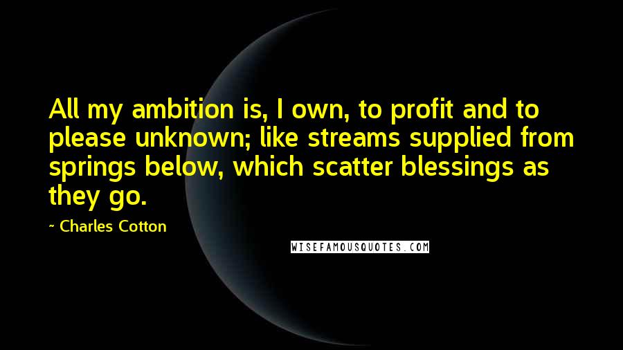 Charles Cotton Quotes: All my ambition is, I own, to profit and to please unknown; like streams supplied from springs below, which scatter blessings as they go.