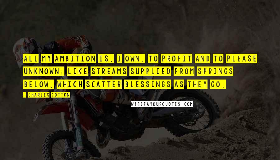 Charles Cotton Quotes: All my ambition is, I own, to profit and to please unknown; like streams supplied from springs below, which scatter blessings as they go.