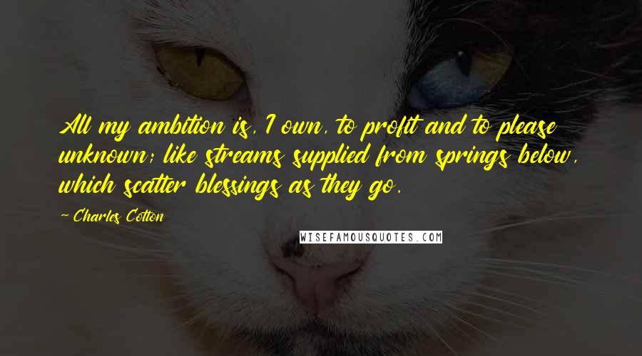 Charles Cotton Quotes: All my ambition is, I own, to profit and to please unknown; like streams supplied from springs below, which scatter blessings as they go.