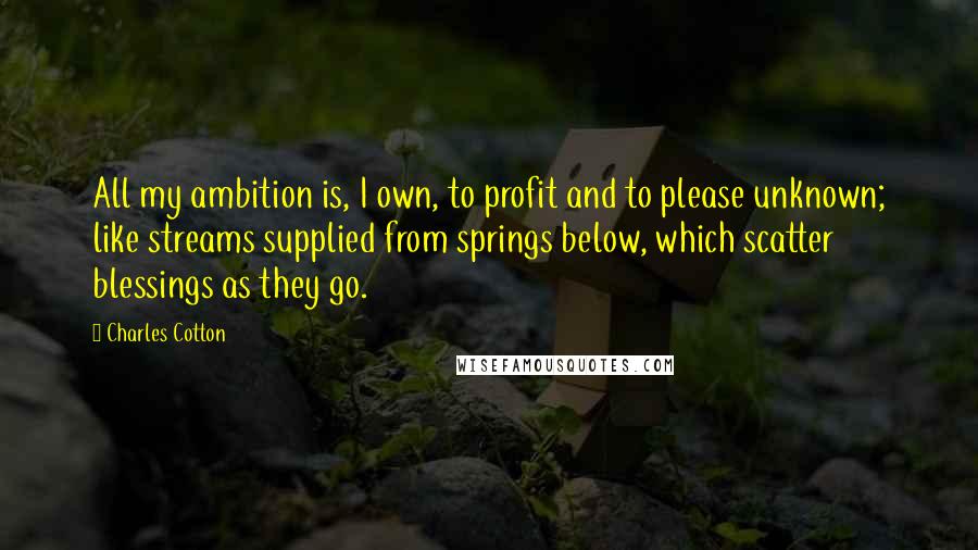 Charles Cotton Quotes: All my ambition is, I own, to profit and to please unknown; like streams supplied from springs below, which scatter blessings as they go.