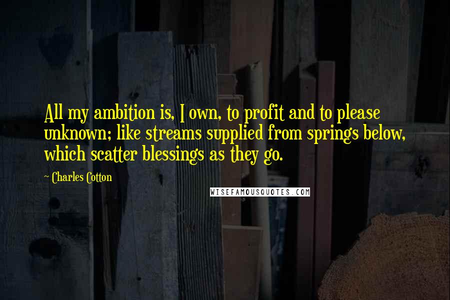 Charles Cotton Quotes: All my ambition is, I own, to profit and to please unknown; like streams supplied from springs below, which scatter blessings as they go.