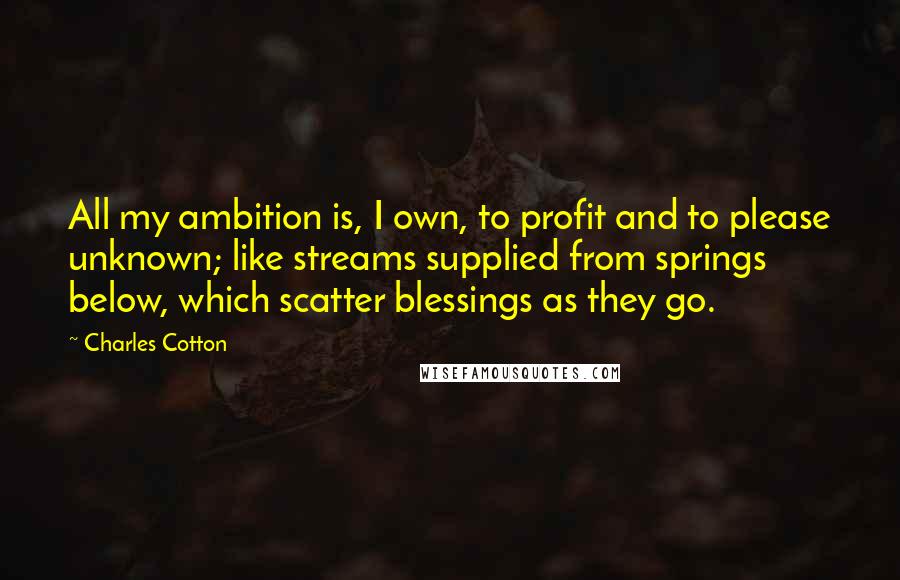 Charles Cotton Quotes: All my ambition is, I own, to profit and to please unknown; like streams supplied from springs below, which scatter blessings as they go.