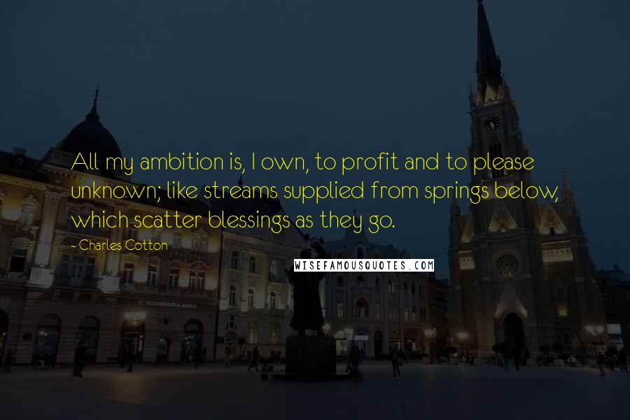 Charles Cotton Quotes: All my ambition is, I own, to profit and to please unknown; like streams supplied from springs below, which scatter blessings as they go.