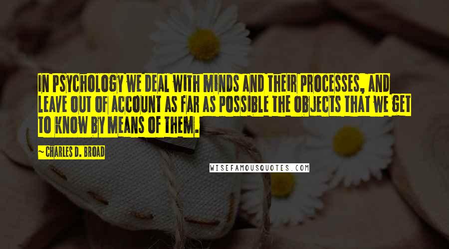 Charles D. Broad Quotes: In Psychology we deal with minds and their processes, and leave out of account as far as possible the objects that we get to know by means of them.