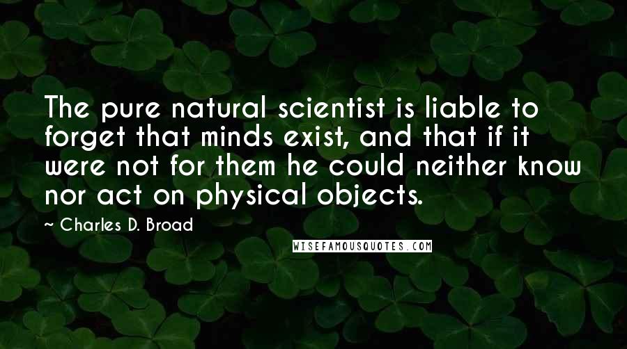 Charles D. Broad Quotes: The pure natural scientist is liable to forget that minds exist, and that if it were not for them he could neither know nor act on physical objects.