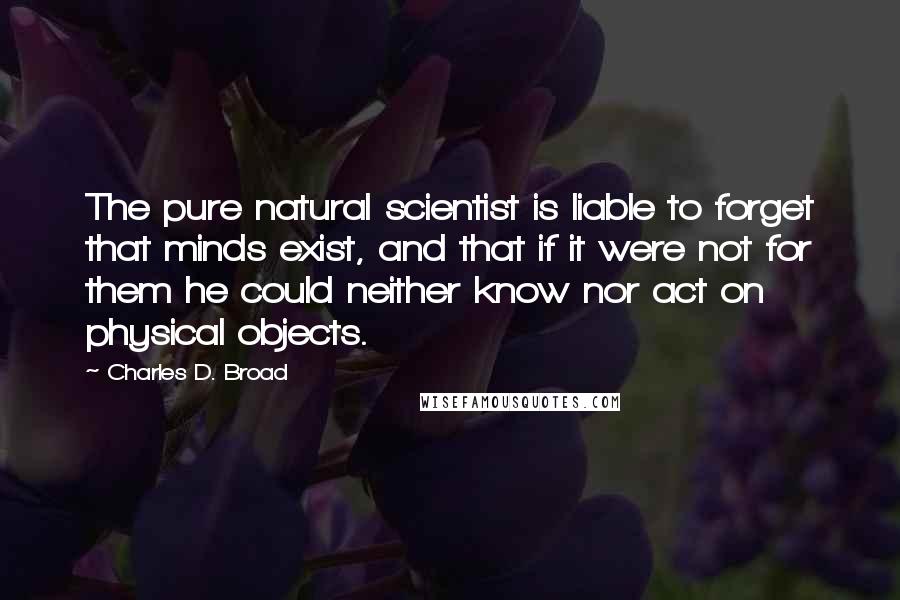 Charles D. Broad Quotes: The pure natural scientist is liable to forget that minds exist, and that if it were not for them he could neither know nor act on physical objects.