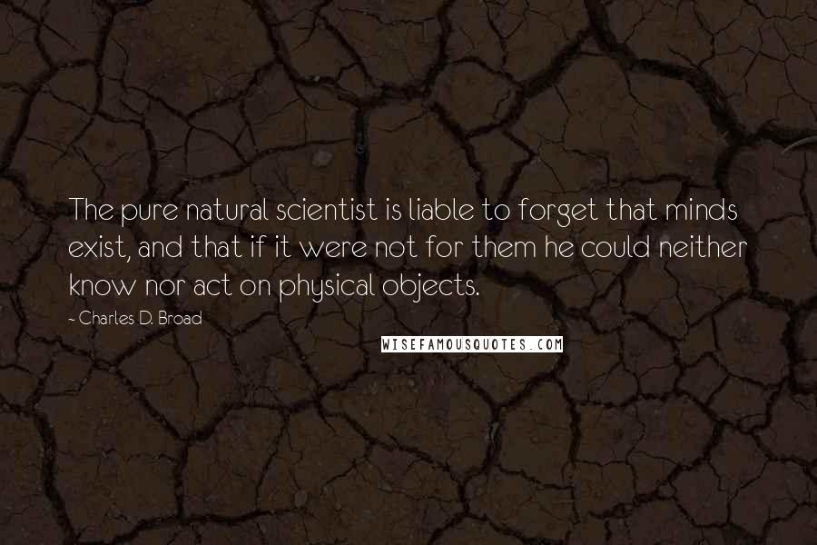 Charles D. Broad Quotes: The pure natural scientist is liable to forget that minds exist, and that if it were not for them he could neither know nor act on physical objects.