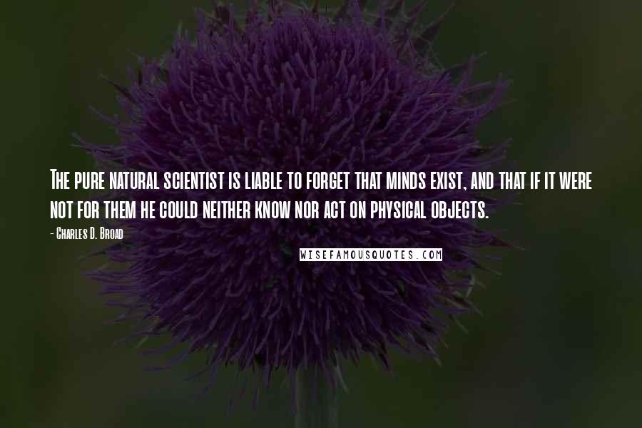 Charles D. Broad Quotes: The pure natural scientist is liable to forget that minds exist, and that if it were not for them he could neither know nor act on physical objects.