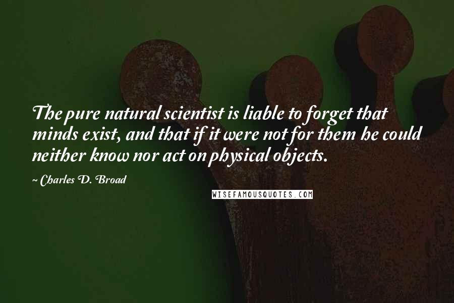 Charles D. Broad Quotes: The pure natural scientist is liable to forget that minds exist, and that if it were not for them he could neither know nor act on physical objects.