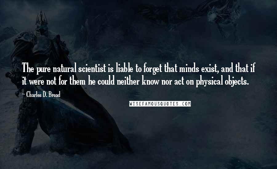 Charles D. Broad Quotes: The pure natural scientist is liable to forget that minds exist, and that if it were not for them he could neither know nor act on physical objects.