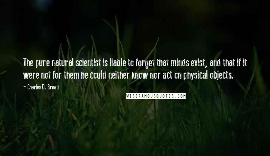 Charles D. Broad Quotes: The pure natural scientist is liable to forget that minds exist, and that if it were not for them he could neither know nor act on physical objects.