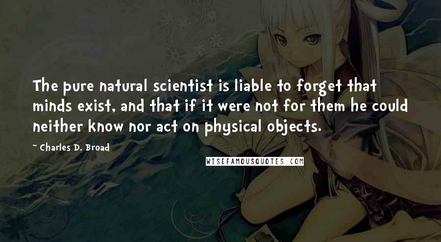 Charles D. Broad Quotes: The pure natural scientist is liable to forget that minds exist, and that if it were not for them he could neither know nor act on physical objects.