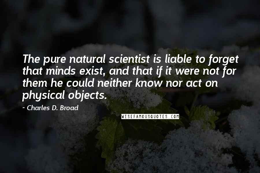 Charles D. Broad Quotes: The pure natural scientist is liable to forget that minds exist, and that if it were not for them he could neither know nor act on physical objects.