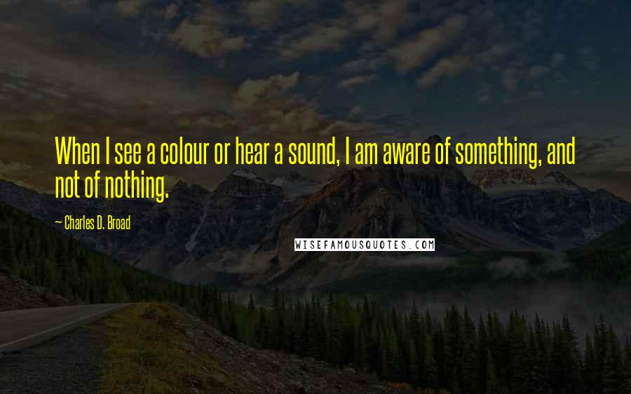 Charles D. Broad Quotes: When I see a colour or hear a sound, I am aware of something, and not of nothing.