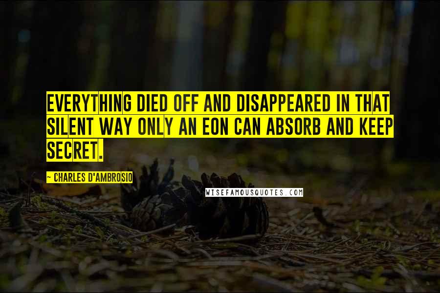 Charles D'Ambrosio Quotes: Everything died off and disappeared in that silent way only an eon can absorb and keep secret.